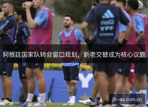 阿根廷国家队转会窗口规划,新老交替成为核心议题 阿根廷国家队转会窗口规划,新老交替成为核心议题