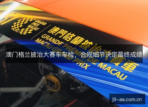 澳门格兰披治大赛车车检，合规细节决定最终成绩